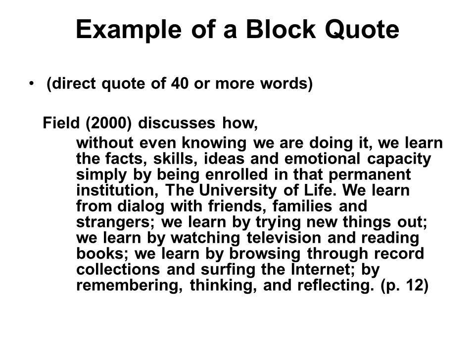 Example of a Block Quote (direct quote of 40 or more words) Field (2000) discusses how, without even knowing we are doing it, we learn the facts, skills, ideas and emotional capacity simply by being enrolled in that permanent institution, The University of Life.