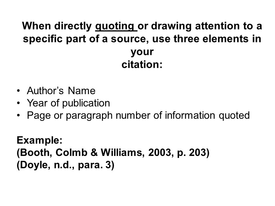 When directly quoting or drawing attention to a specific part of a source, use three elements in your citation: Author’s Name Year of publication Page or paragraph number of information quoted Example: (Booth, Colmb & Williams, 2003, p.