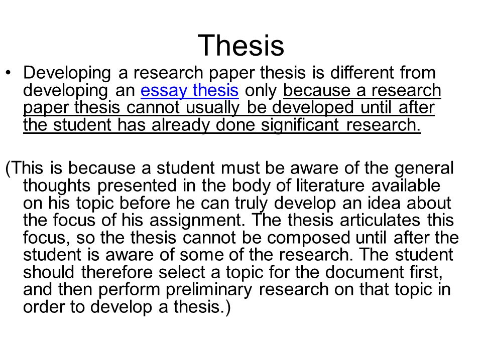Developing a research paper thesis is different from developing an essay thesis only because a research paper thesis cannot usually be developed until after the student has already done significant research.essay thesis (This is because a student must be aware of the general thoughts presented in the body of literature available on his topic before he can truly develop an idea about the focus of his assignment.