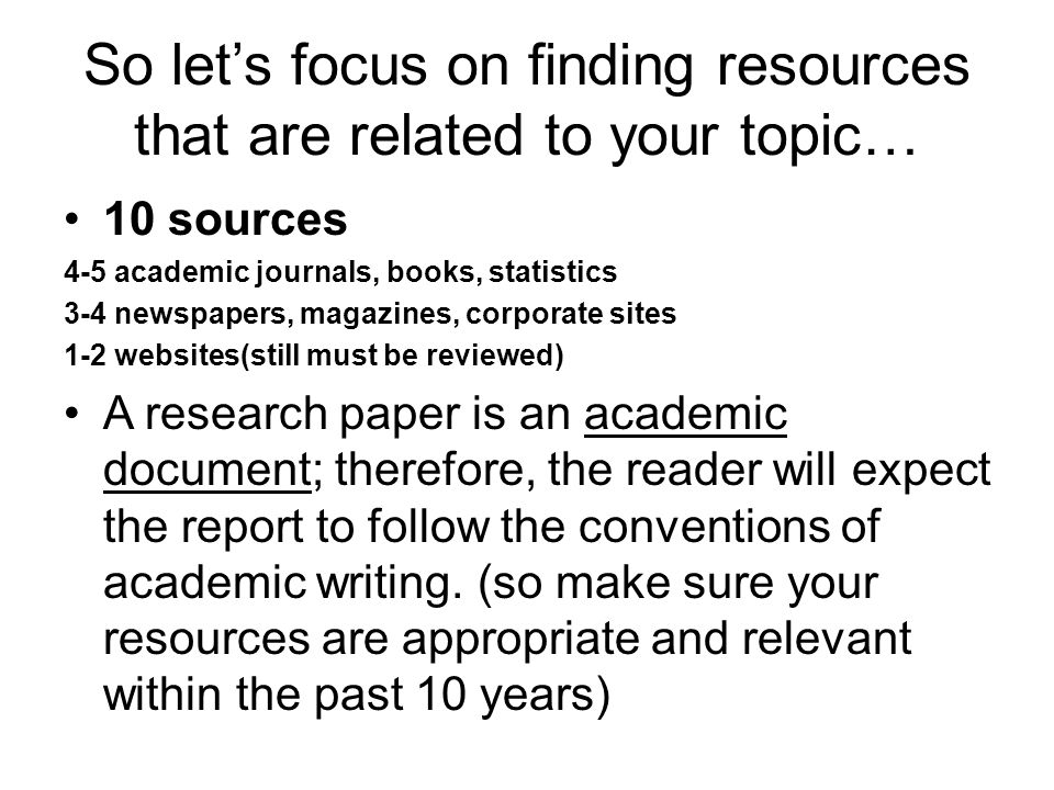 So let’s focus on finding resources that are related to your topic… 10 sources 4-5 academic journals, books, statistics 3-4 newspapers, magazines, corporate sites 1-2 websites(still must be reviewed) A research paper is an academic document; therefore, the reader will expect the report to follow the conventions of academic writing.