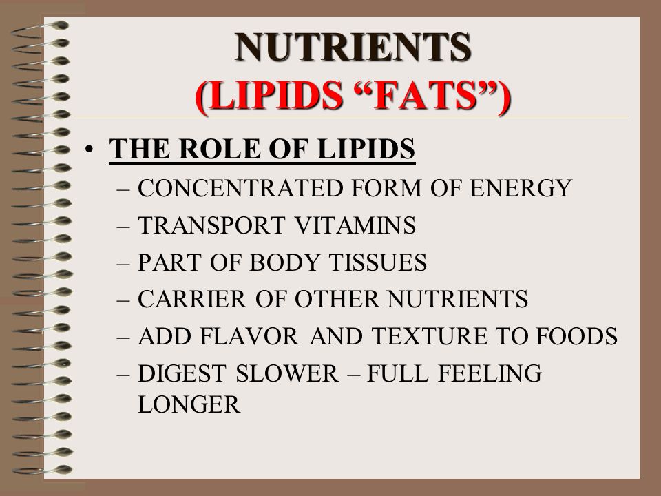 NUTRIENTS (LIPIDS FATS ) THE ROLE OF LIPIDS –CONCENTRATED FORM OF ENERGY –TRANSPORT VITAMINS –PART OF BODY TISSUES –CARRIER OF OTHER NUTRIENTS –ADD FLAVOR AND TEXTURE TO FOODS –DIGEST SLOWER – FULL FEELING LONGER