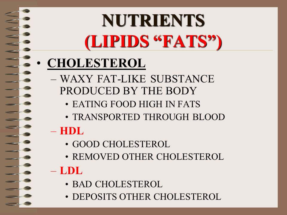 NUTRIENTS (LIPIDS FATS ) CHOLESTEROL –WAXY FAT-LIKE SUBSTANCE PRODUCED BY THE BODY EATING FOOD HIGH IN FATS TRANSPORTED THROUGH BLOOD –HDL GOOD CHOLESTEROL REMOVED OTHER CHOLESTEROL –LDL BAD CHOLESTEROL DEPOSITS OTHER CHOLESTEROL