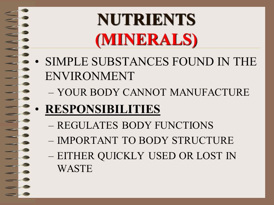 NUTRIENTS (MINERALS) SIMPLE SUBSTANCES FOUND IN THE ENVIRONMENT –YOUR BODY CANNOT MANUFACTURE RESPONSIBILITIES –REGULATES BODY FUNCTIONS –IMPORTANT TO BODY STRUCTURE –EITHER QUICKLY USED OR LOST IN WASTE