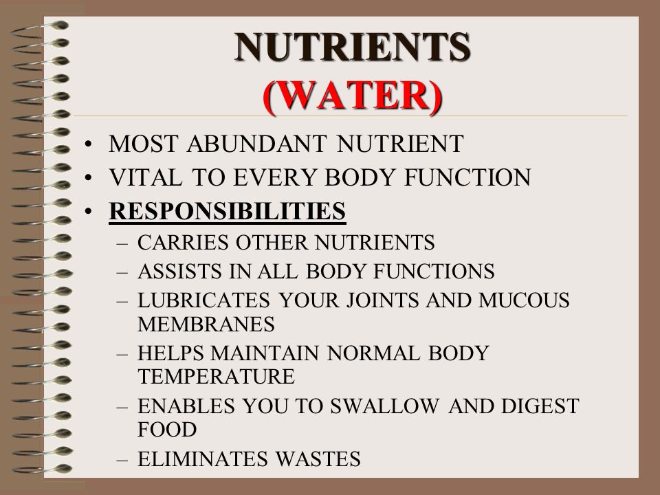 NUTRIENTS (WATER) MOST ABUNDANT NUTRIENT VITAL TO EVERY BODY FUNCTION RESPONSIBILITIES –CARRIES OTHER NUTRIENTS –ASSISTS IN ALL BODY FUNCTIONS –LUBRICATES YOUR JOINTS AND MUCOUS MEMBRANES –HELPS MAINTAIN NORMAL BODY TEMPERATURE –ENABLES YOU TO SWALLOW AND DIGEST FOOD –ELIMINATES WASTES