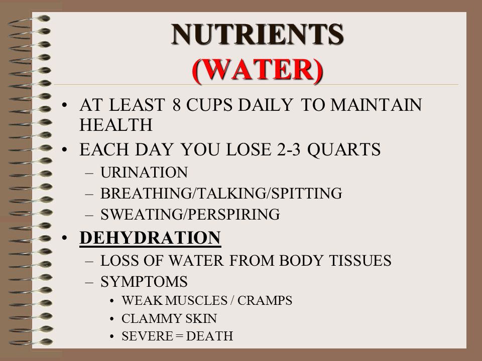 NUTRIENTS (WATER) AT LEAST 8 CUPS DAILY TO MAINTAIN HEALTH EACH DAY YOU LOSE 2-3 QUARTS –URINATION –BREATHING/TALKING/SPITTING –SWEATING/PERSPIRING DEHYDRATION –LOSS OF WATER FROM BODY TISSUES –SYMPTOMS WEAK MUSCLES / CRAMPS CLAMMY SKIN SEVERE = DEATH