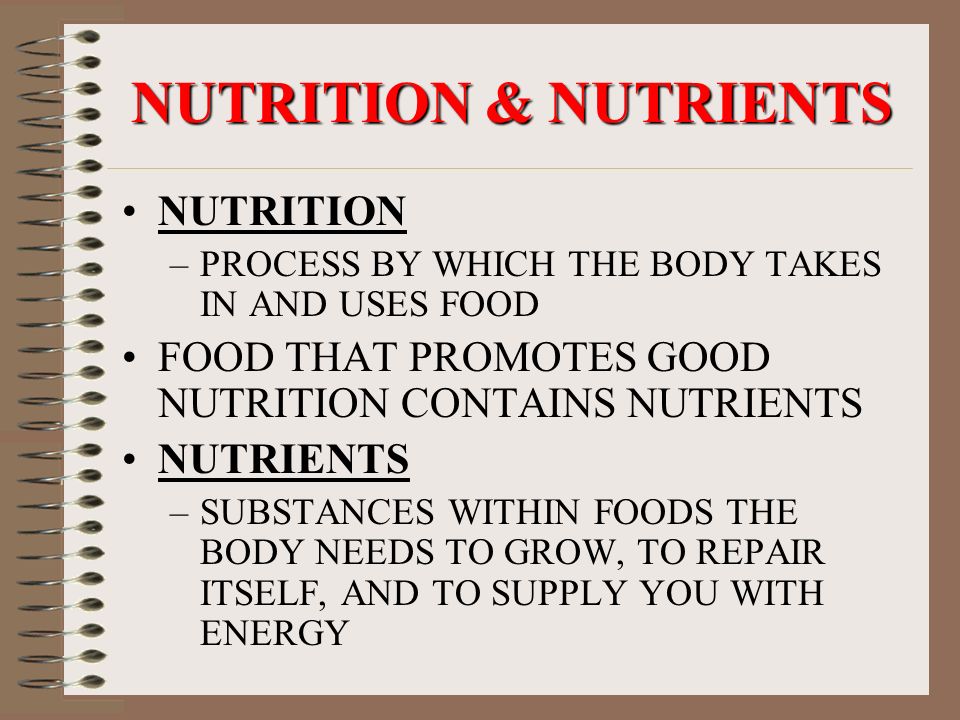 NUTRITION & NUTRIENTS NUTRITION –PROCESS BY WHICH THE BODY TAKES IN AND USES FOOD FOOD THAT PROMOTES GOOD NUTRITION CONTAINS NUTRIENTS NUTRIENTS –SUBSTANCES WITHIN FOODS THE BODY NEEDS TO GROW, TO REPAIR ITSELF, AND TO SUPPLY YOU WITH ENERGY