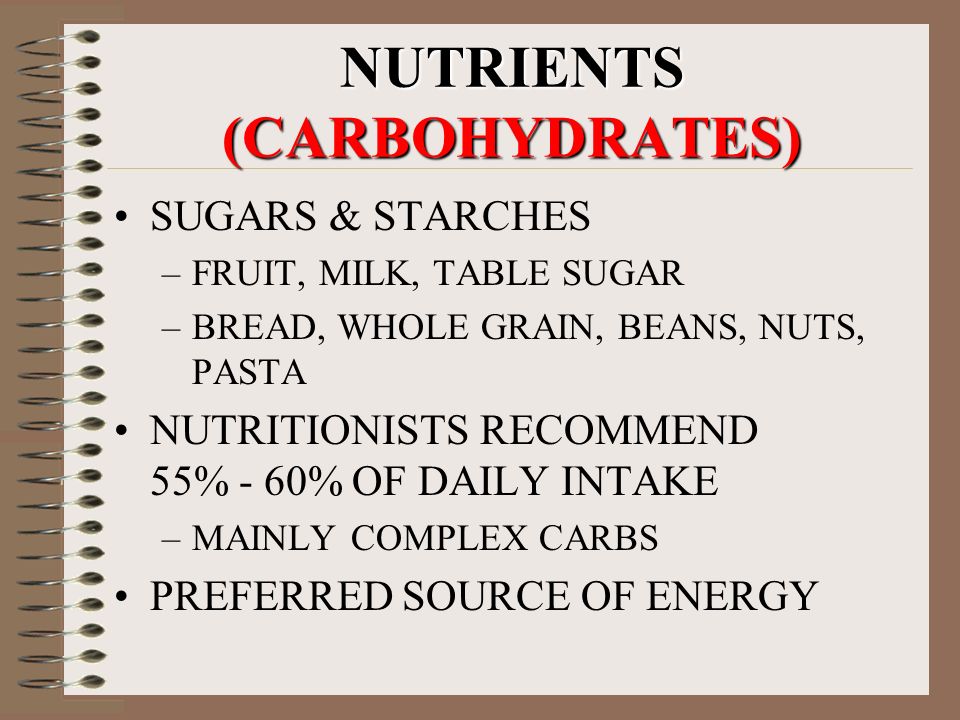 NUTRIENTS (CARBOHYDRATES) SUGARS & STARCHES –FRUIT, MILK, TABLE SUGAR –BREAD, WHOLE GRAIN, BEANS, NUTS, PASTA NUTRITIONISTS RECOMMEND 55% - 60% OF DAILY INTAKE –MAINLY COMPLEX CARBS PREFERRED SOURCE OF ENERGY