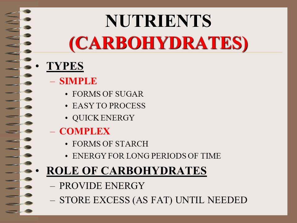 NUTRIENTS (CARBOHYDRATES) TYPES –SIMPLE FORMS OF SUGAR EASY TO PROCESS QUICK ENERGY –COMPLEX FORMS OF STARCH ENERGY FOR LONG PERIODS OF TIME ROLE OF CARBOHYDRATES –PROVIDE ENERGY –STORE EXCESS (AS FAT) UNTIL NEEDED