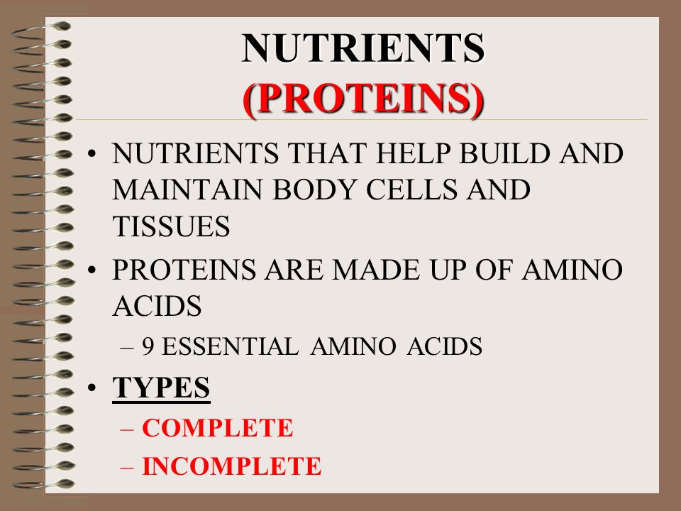 NUTRIENTS (PROTEINS) NUTRIENTS THAT HELP BUILD AND MAINTAIN BODY CELLS AND TISSUES PROTEINS ARE MADE UP OF AMINO ACIDS –9 ESSENTIAL AMINO ACIDS TYPES –COMPLETE –INCOMPLETE