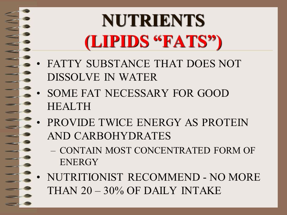 NUTRIENTS (LIPIDS FATS ) FATTY SUBSTANCE THAT DOES NOT DISSOLVE IN WATER SOME FAT NECESSARY FOR GOOD HEALTH PROVIDE TWICE ENERGY AS PROTEIN AND CARBOHYDRATES –CONTAIN MOST CONCENTRATED FORM OF ENERGY NUTRITIONIST RECOMMEND - NO MORE THAN 20 – 30% OF DAILY INTAKE