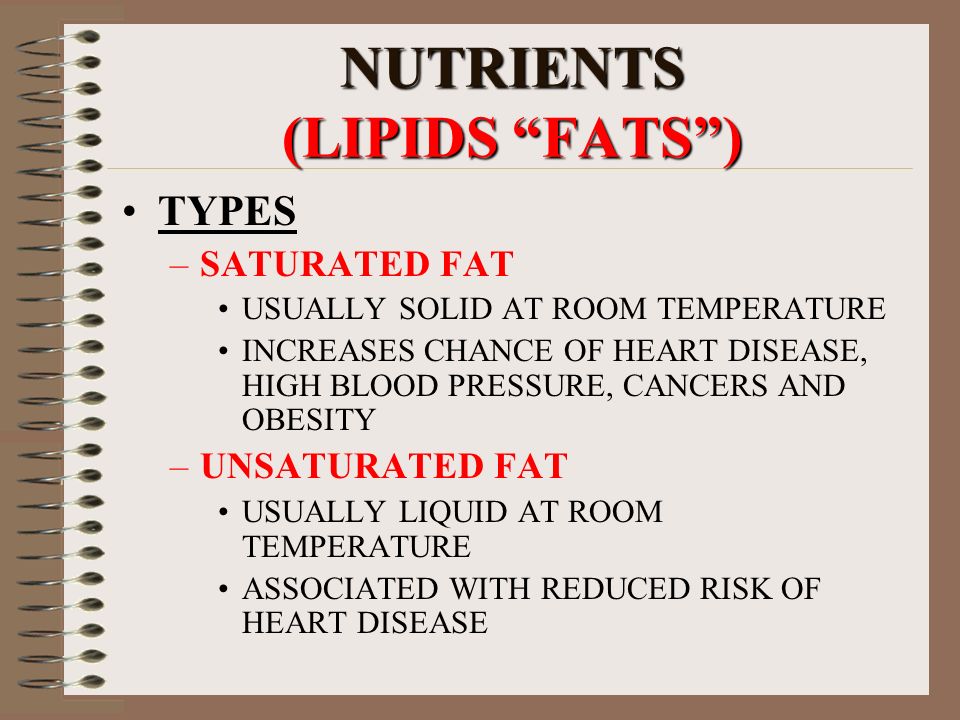 NUTRIENTS (LIPIDS FATS ) TYPES –SATURATED FAT USUALLY SOLID AT ROOM TEMPERATURE INCREASES CHANCE OF HEART DISEASE, HIGH BLOOD PRESSURE, CANCERS AND OBESITY –UNSATURATED FAT USUALLY LIQUID AT ROOM TEMPERATURE ASSOCIATED WITH REDUCED RISK OF HEART DISEASE