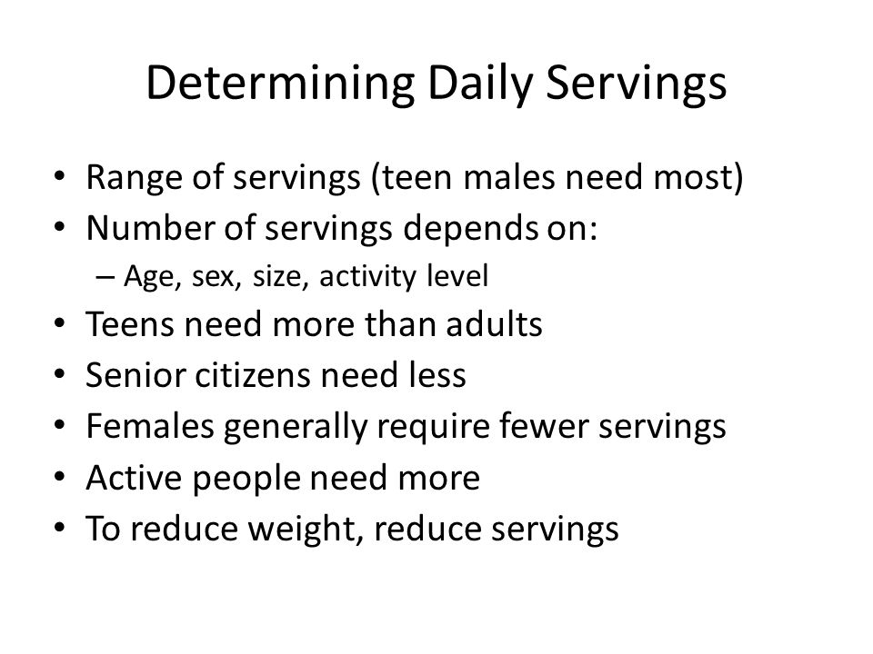 Determining Daily Servings Range of servings (teen males need most) Number of servings depends on: – Age, sex, size, activity level Teens need more than adults Senior citizens need less Females generally require fewer servings Active people need more To reduce weight, reduce servings