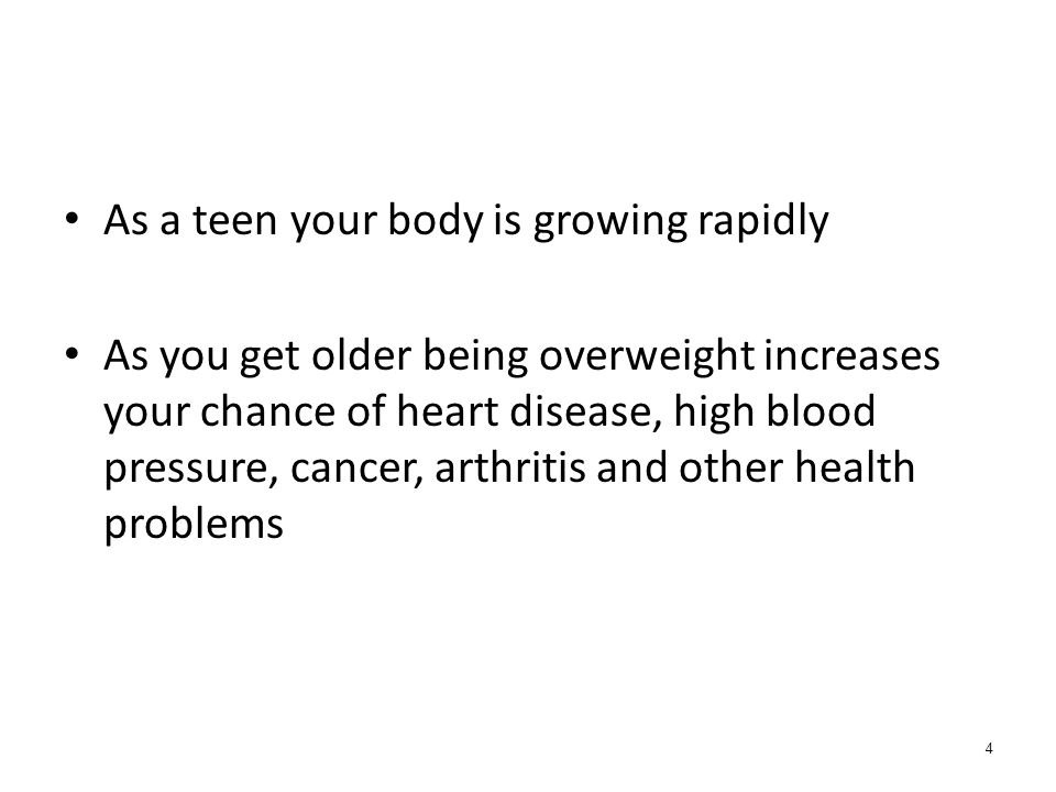 4 As a teen your body is growing rapidly As you get older being overweight increases your chance of heart disease, high blood pressure, cancer, arthritis and other health problems
