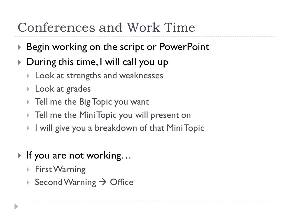 Conferences and Work Time  Begin working on the script or PowerPoint  During this time, I will call you up  Look at strengths and weaknesses  Look at grades  Tell me the Big Topic you want  Tell me the Mini Topic you will present on  I will give you a breakdown of that Mini Topic  If you are not working…  First Warning  Second Warning  Office