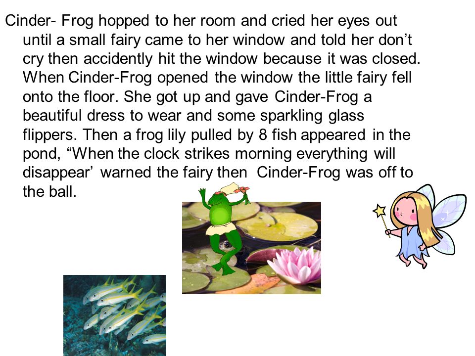 Cinder- Frog hopped to her room and cried her eyes out until a small fairy came to her window and told her don’t cry then accidently hit the window because it was closed.