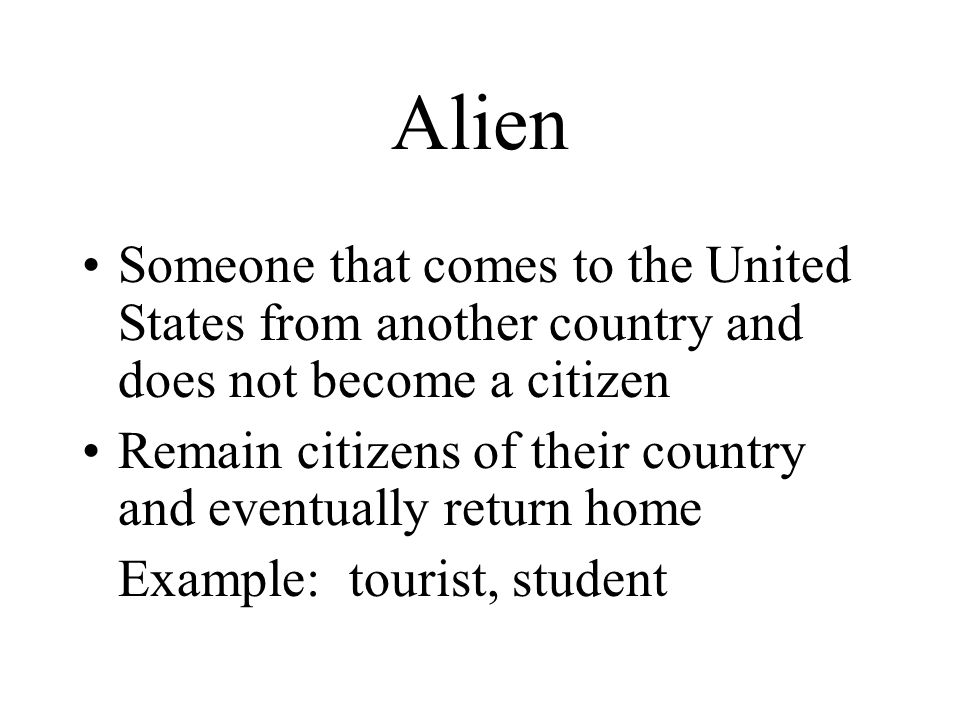 Alien Someone that comes to the United States from another country and does not become a citizen Remain citizens of their country and eventually return home Example: tourist, student