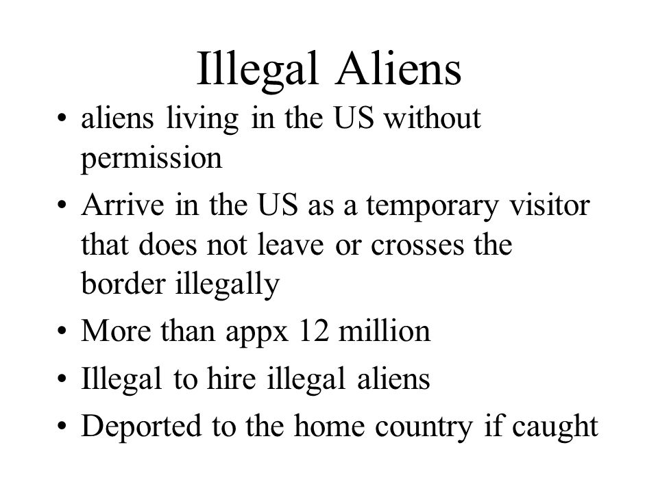 Illegal Aliens aliens living in the US without permission Arrive in the US as a temporary visitor that does not leave or crosses the border illegally More than appx 12 million Illegal to hire illegal aliens Deported to the home country if caught