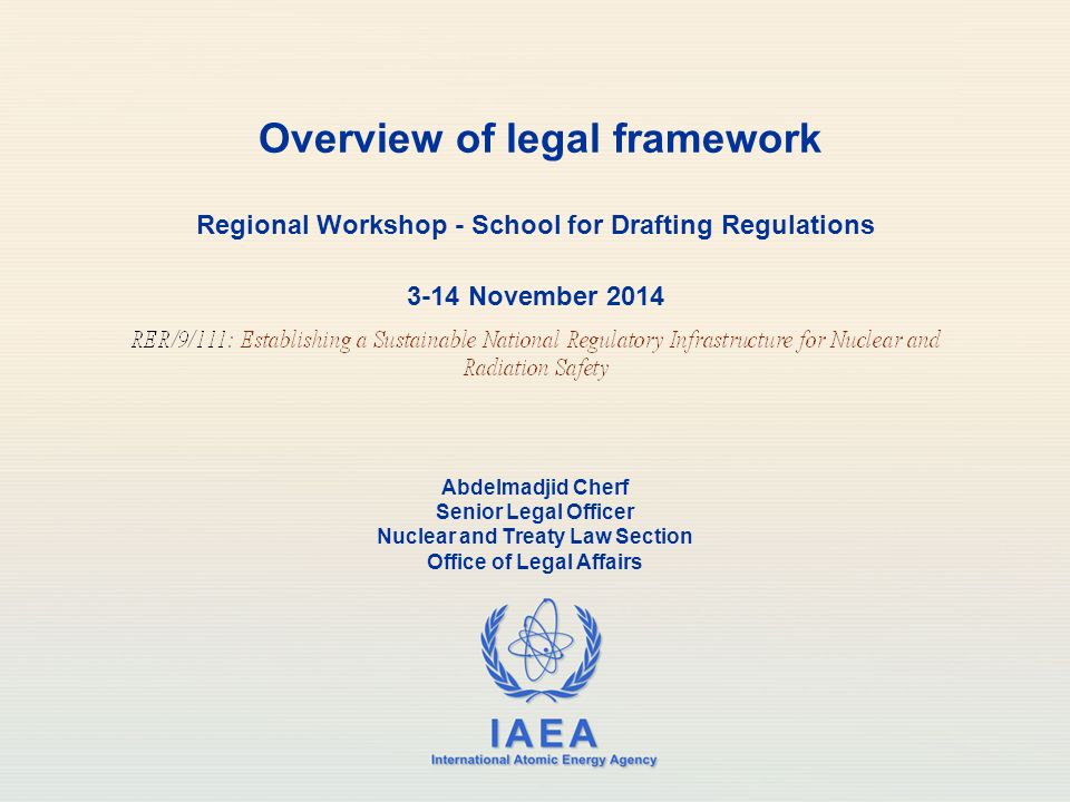 IAEA International Atomic Energy Agency Overview of legal framework Regional Workshop - School for Drafting Regulations 3-14 November 2014 Abdelmadjid Cherf Senior Legal Officer Nuclear and Treaty Law Section Office of Legal Affairs