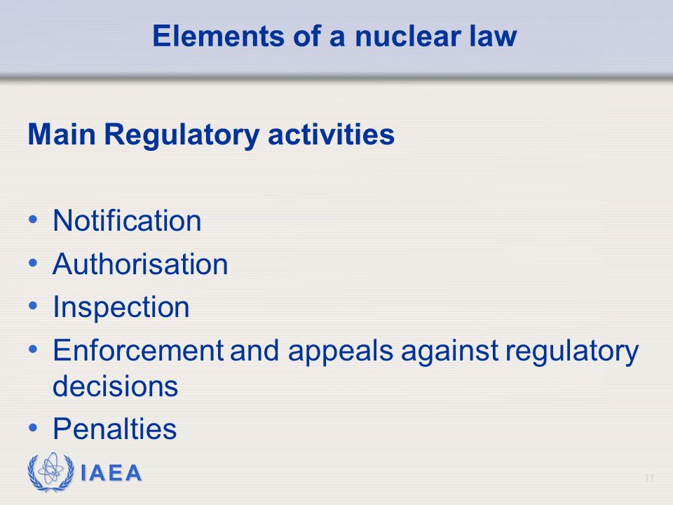 IAEA 11 Elements of a nuclear law Main Regulatory activities Notification Authorisation Inspection Enforcement and appeals against regulatory decisions Penalties