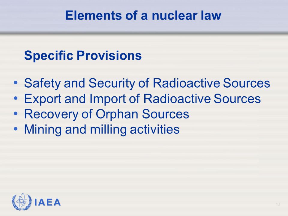 IAEA 13 Elements of a nuclear law Specific Provisions Safety and Security of Radioactive Sources Export and Import of Radioactive Sources Recovery of Orphan Sources Mining and milling activities