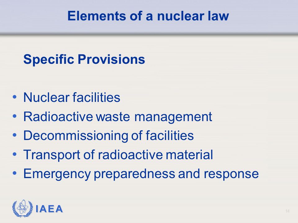 IAEA 14 Elements of a nuclear law Specific Provisions Nuclear facilities Radioactive waste management Decommissioning of facilities Transport of radioactive material Emergency preparedness and response