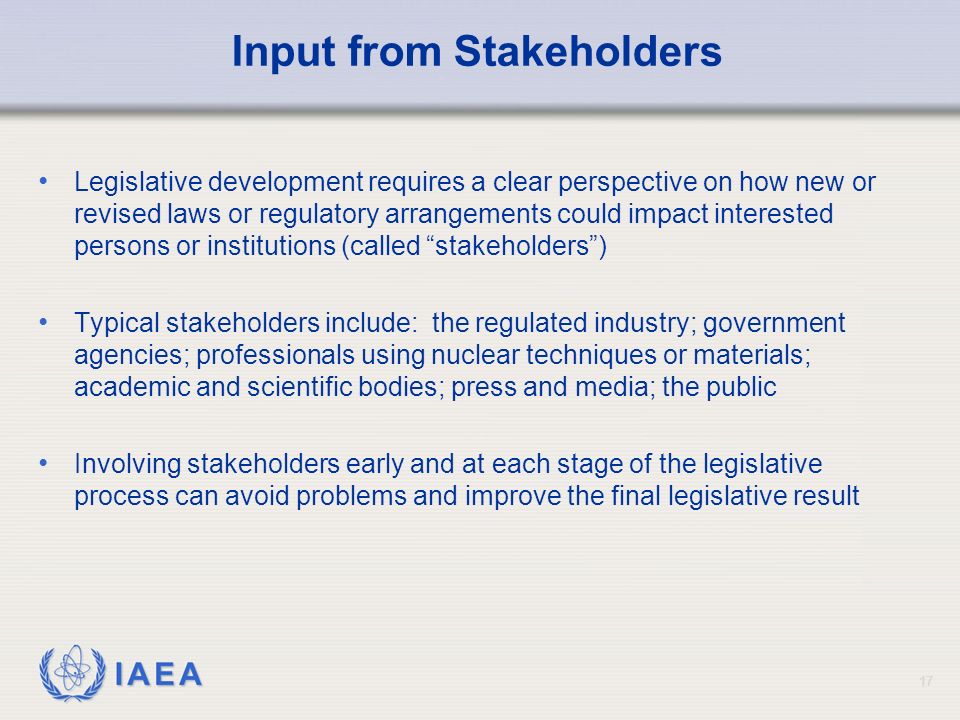 IAEA Input from Stakeholders Legislative development requires a clear perspective on how new or revised laws or regulatory arrangements could impact interested persons or institutions (called stakeholders ) Typical stakeholders include: the regulated industry; government agencies; professionals using nuclear techniques or materials; academic and scientific bodies; press and media; the public Involving stakeholders early and at each stage of the legislative process can avoid problems and improve the final legislative result 17