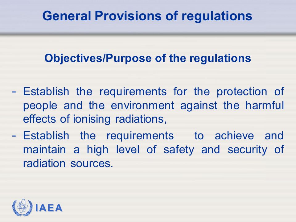 IAEA General Provisions of regulations Objectives/Purpose of the regulations - Establish the requirements for the protection of people and the environment against the harmful effects of ionising radiations, - Establish the requirements to achieve and maintain a high level of safety and security of radiation sources.