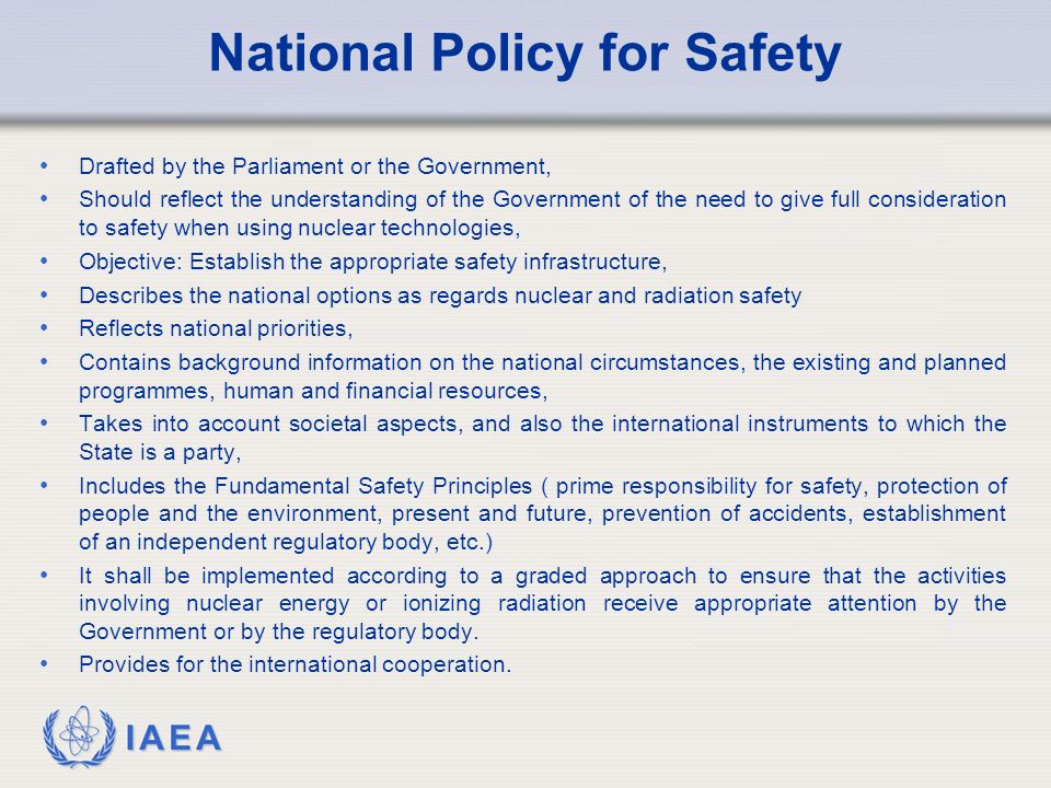 IAEA National Policy for Safety Drafted by the Parliament or the Government, Should reflect the understanding of the Government of the need to give full consideration to safety when using nuclear technologies, Objective: Establish the appropriate safety infrastructure, Describes the national options as regards nuclear and radiation safety Reflects national priorities, Contains background information on the national circumstances, the existing and planned programmes, human and financial resources, Takes into account societal aspects, and also the international instruments to which the State is a party, Includes the Fundamental Safety Principles ( prime responsibility for safety, protection of people and the environment, present and future, prevention of accidents, establishment of an independent regulatory body, etc.) It shall be implemented according to a graded approach to ensure that the activities involving nuclear energy or ionizing radiation receive appropriate attention by the Government or by the regulatory body.