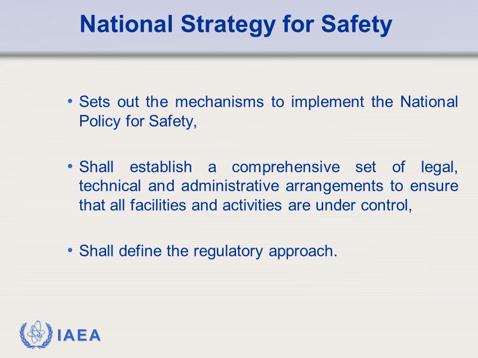 IAEA National Strategy for Safety Sets out the mechanisms to implement the National Policy for Safety, Shall establish a comprehensive set of legal, technical and administrative arrangements to ensure that all facilities and activities are under control, Shall define the regulatory approach.