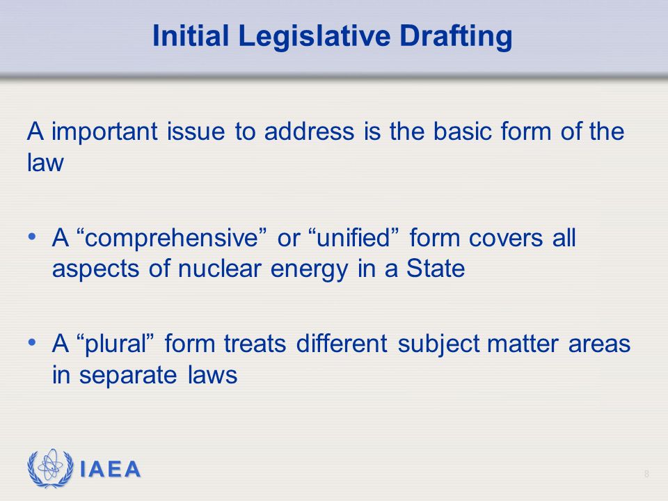 IAEA Initial Legislative Drafting A important issue to address is the basic form of the law A comprehensive or unified form covers all aspects of nuclear energy in a State A plural form treats different subject matter areas in separate laws 8