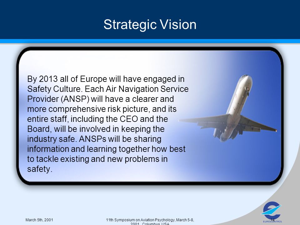 March 5th, th Symposium on Aviation Psychology, March 5-8, 2001, Columbus, USA 14 Strategic Vision By 2013 all of Europe will have engaged in Safety Culture.