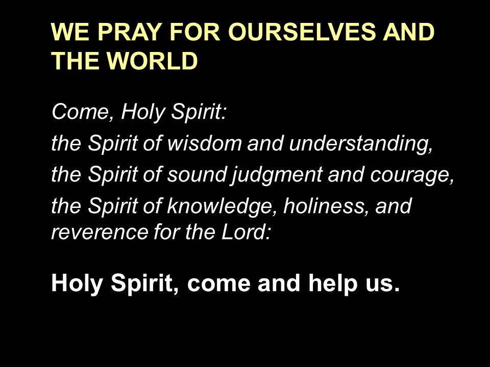 WE PRAY FOR OURSELVES AND THE WORLD Come, Holy Spirit: the Spirit of wisdom and understanding, the Spirit of sound judgment and courage, the Spirit of knowledge, holiness, and reverence for the Lord: Holy Spirit, come and help us.