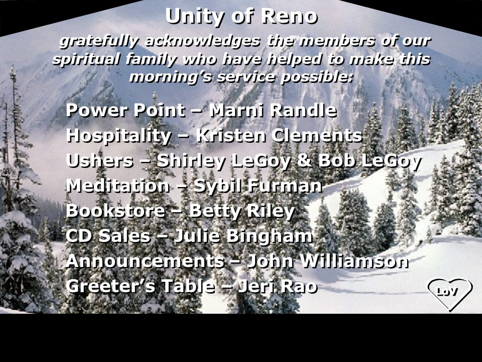 Unity of Reno gratefully acknowledges the members of our spiritual family who have helped to make this morning’s service possible: Power Point – Marni Randle Hospitality – Kristen Clements Ushers – Shirley LeGoy & Bob LeGoy Meditation – Sybil Furman Bookstore – Betty Riley CD Sales – Julie Bingham Announcements – John Williamson Greeter’s Table – Jeri Rao Power Point – Marni Randle Hospitality – Kristen Clements Ushers – Shirley LeGoy & Bob LeGoy Meditation – Sybil Furman Bookstore – Betty Riley CD Sales – Julie Bingham Announcements – John Williamson Greeter’s Table – Jeri Rao