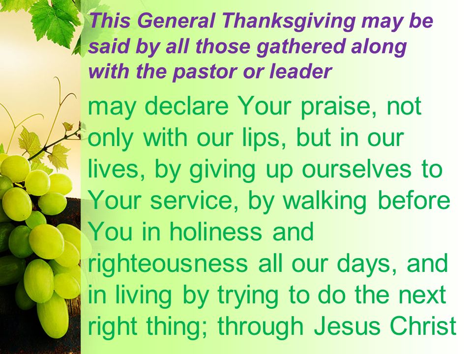 This General Thanksgiving may be said by all those gathered along with the pastor or leader may declare Your praise, not only with our lips, but in our lives, by giving up ourselves to Your service, by walking before You in holiness and righteousness all our days, and in living by trying to do the next right thing; through Jesus Christ