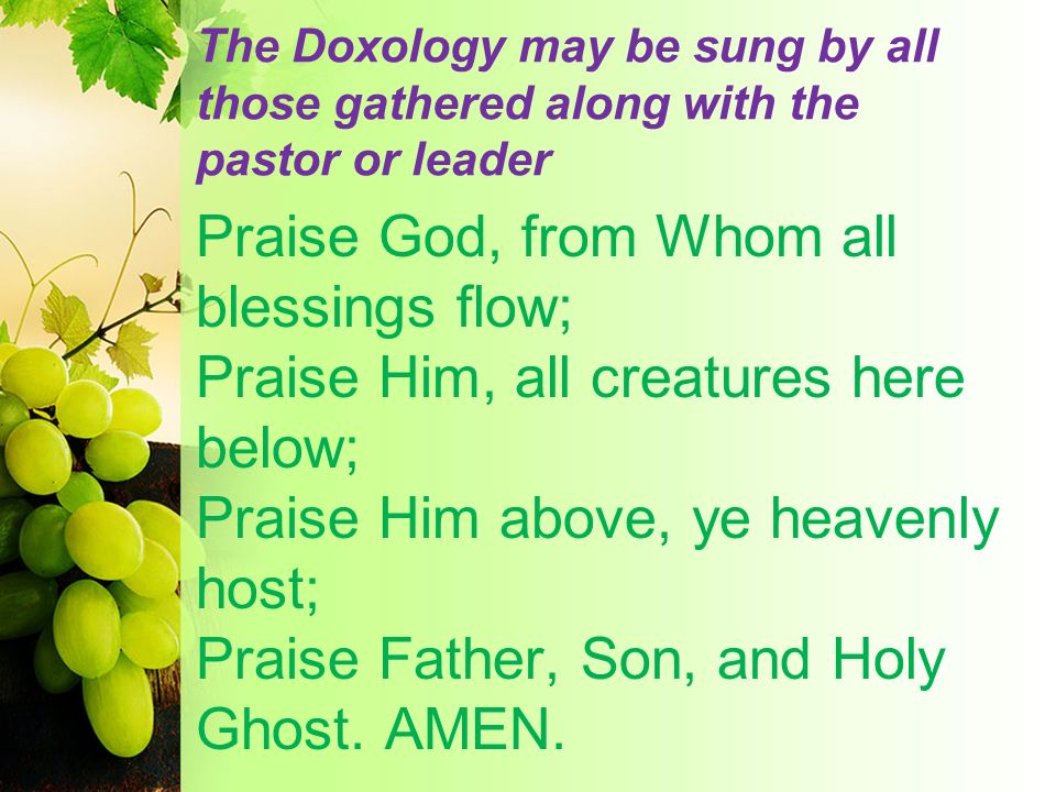The Doxology may be sung by all those gathered along with the pastor or leader Praise God, from Whom all blessings flow; Praise Him, all creatures here below; Praise Him above, ye heavenly host; Praise Father, Son, and Holy Ghost.