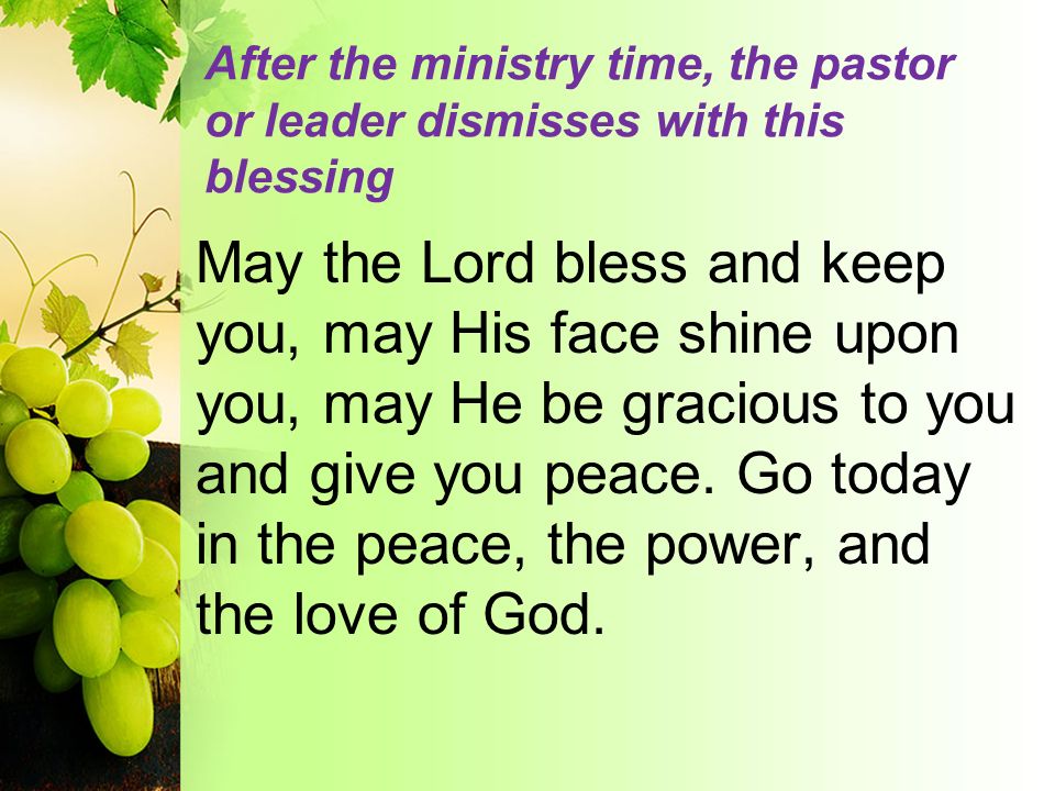 After the ministry time, the pastor or leader dismisses with this blessing May the Lord bless and keep you, may His face shine upon you, may He be gracious to you and give you peace.