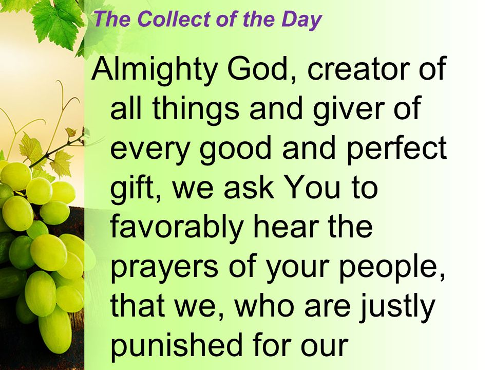 The Collect of the Day Almighty God, creator of all things and giver of every good and perfect gift, we ask You to favorably hear the prayers of your people, that we, who are justly punished for our
