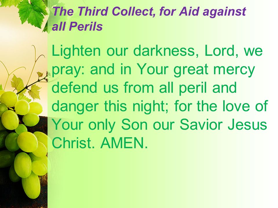 The Third Collect, for Aid against all Perils Lighten our darkness, Lord, we pray: and in Your great mercy defend us from all peril and danger this night; for the love of Your only Son our Savior Jesus Christ.
