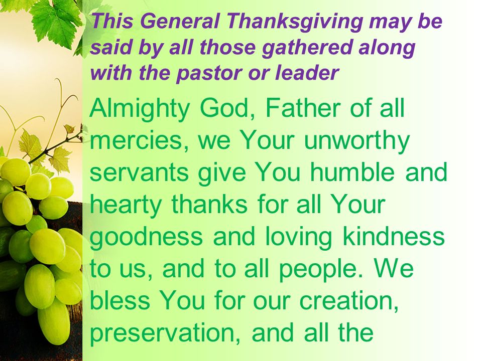 This General Thanksgiving may be said by all those gathered along with the pastor or leader Almighty God, Father of all mercies, we Your unworthy servants give You humble and hearty thanks for all Your goodness and loving kindness to us, and to all people.