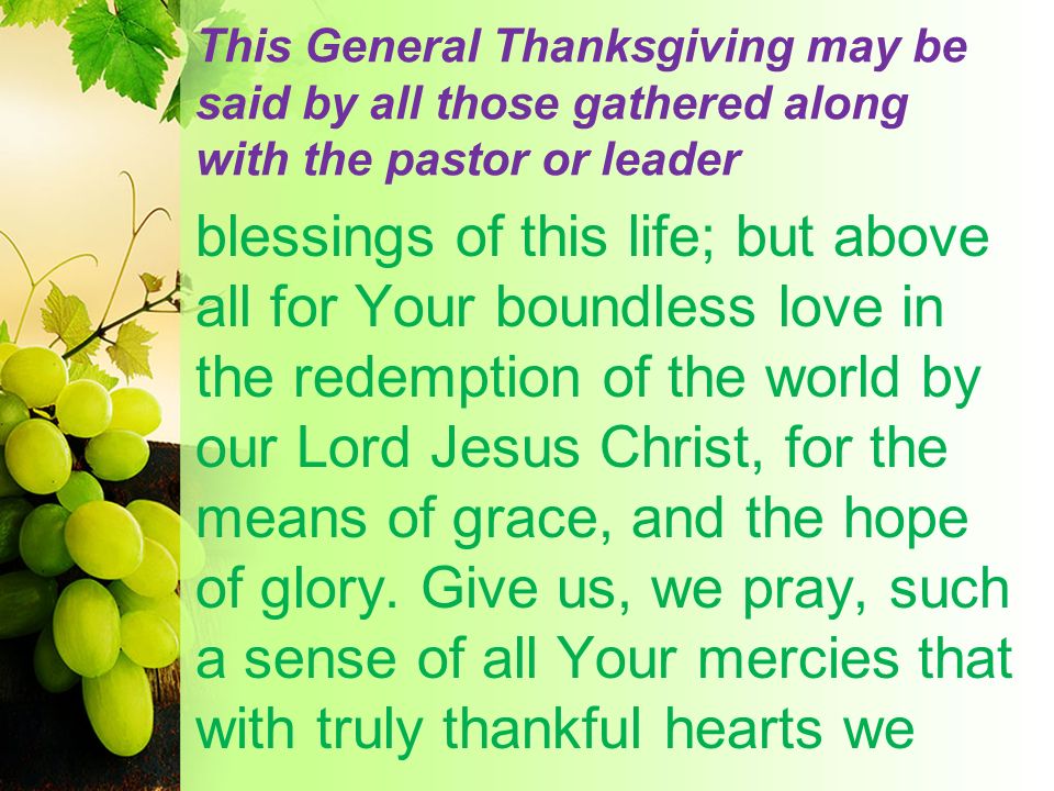 This General Thanksgiving may be said by all those gathered along with the pastor or leader blessings of this life; but above all for Your boundless love in the redemption of the world by our Lord Jesus Christ, for the means of grace, and the hope of glory.