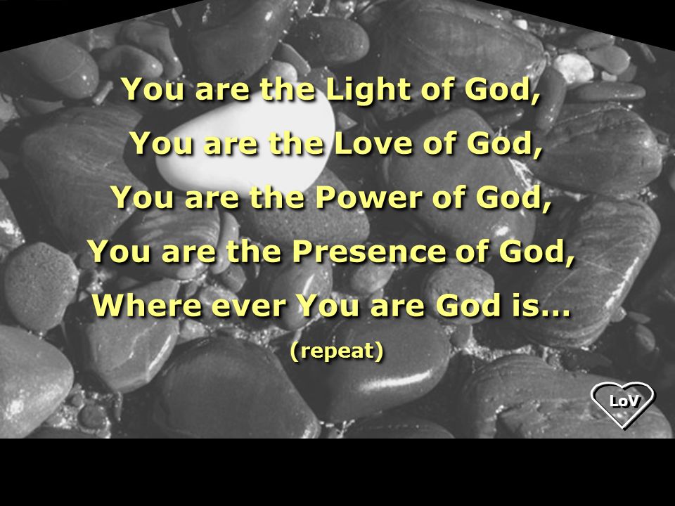 LoV You are the Light of God, You are the Love of God, You are the Love of God, You are the Power of God, You are the Presence of God, Where ever You are God is… (repeat) (repeat) You are the Light of God, You are the Love of God, You are the Love of God, You are the Power of God, You are the Presence of God, Where ever You are God is… (repeat) (repeat)
