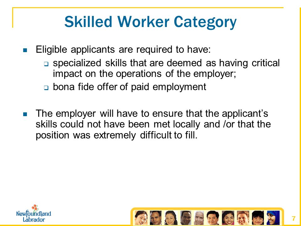 7 Skilled Worker Category Eligible applicants are required to have:  specialized skills that are deemed as having critical impact on the operations of the employer;  bona fide offer of paid employment The employer will have to ensure that the applicant’s skills could not have been met locally and /or that the position was extremely difficult to fill.
