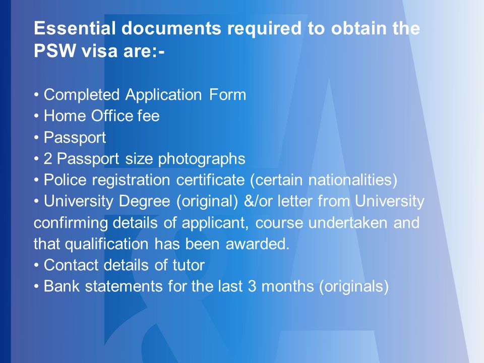 Essential documents required to obtain the PSW visa are:- Completed Application Form Home Office fee Passport 2 Passport size photographs Police registration certificate (certain nationalities) University Degree (original) &/or letter from University confirming details of applicant, course undertaken and that qualification has been awarded.