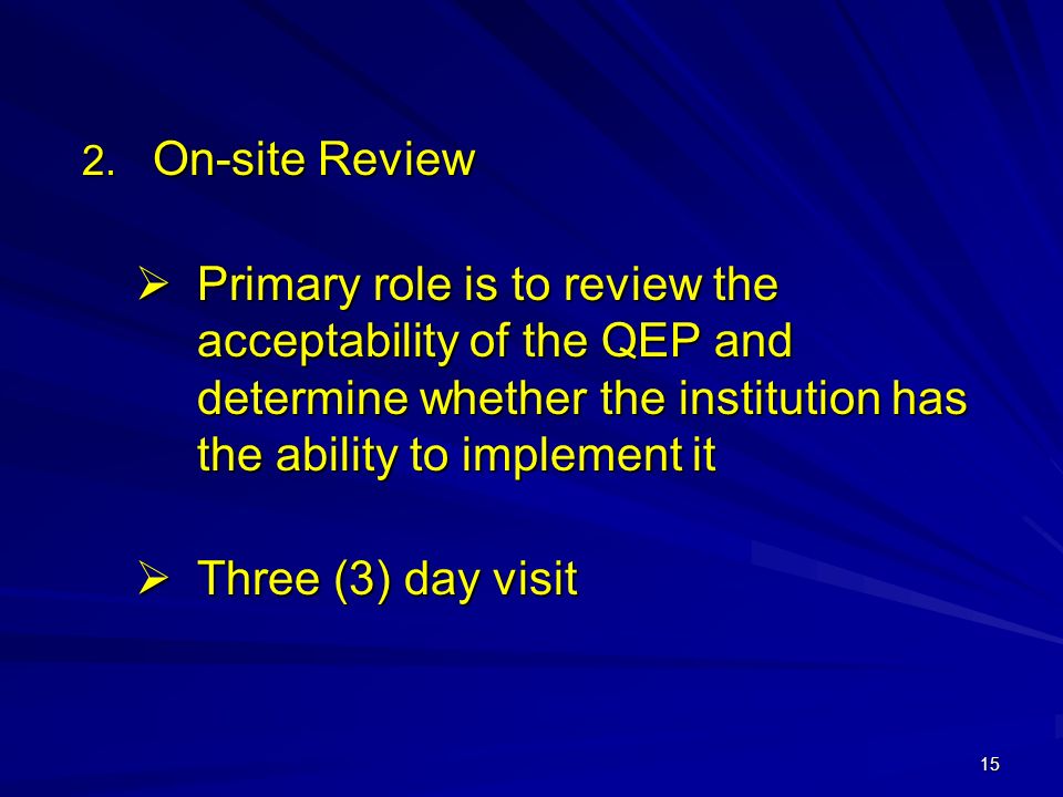 15  On-site Review  Primary role is to review the acceptability of the QEP and determine whether the institution has the ability to implement it  Three (3) day visit