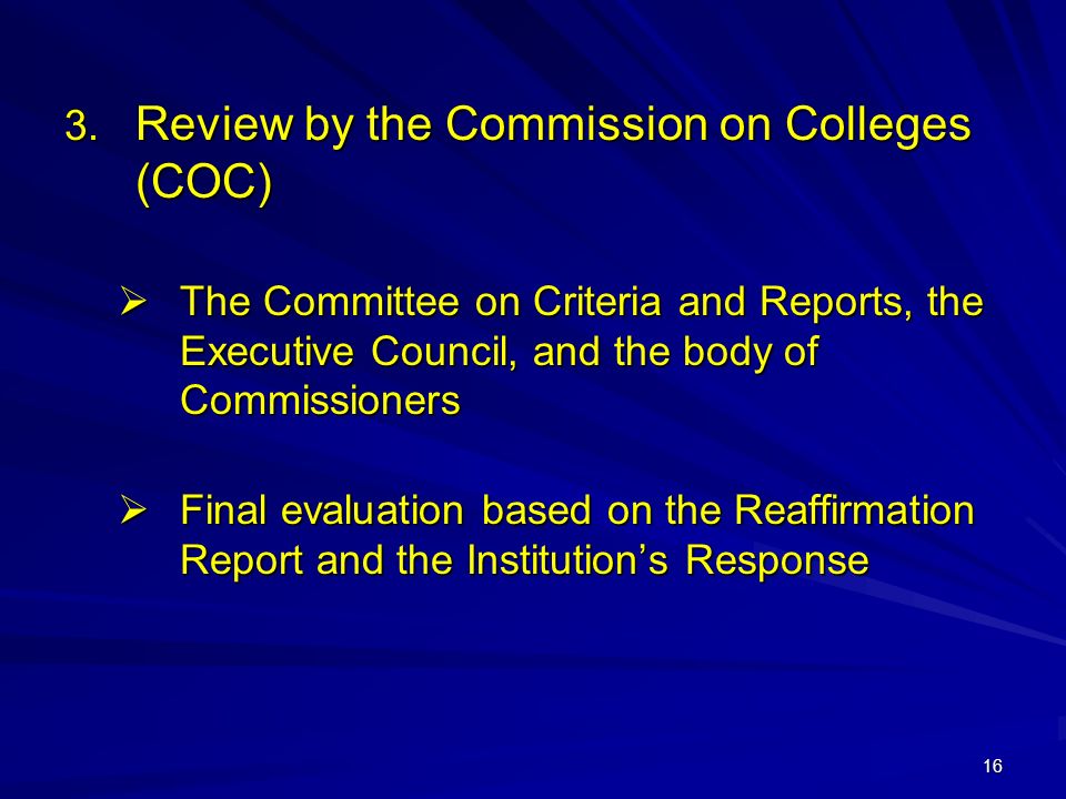 16  Review by the Commission on Colleges (COC)  The Committee on Criteria and Reports, the Executive Council, and the body of Commissioners  Final evaluation based on the Reaffirmation Report and the Institution’s Response