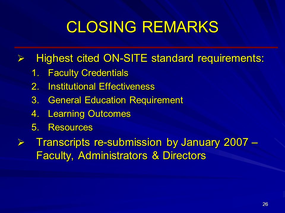 26 CLOSING REMARKS  Highest cited ON-SITE standard requirements: 1.Faculty Credentials 2.Institutional Effectiveness 3.General Education Requirement 4.Learning Outcomes 5.Resources  Transcripts re-submission by January 2007 – Faculty, Administrators & Directors