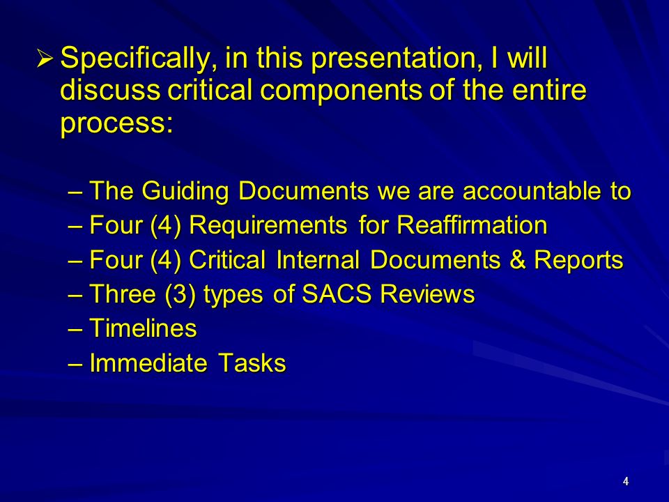 4  Specifically, in this presentation, I will discuss critical components of the entire process: –The Guiding Documents we are accountable to –Four (4) Requirements for Reaffirmation –Four (4) Critical Internal Documents & Reports –Three (3) types of SACS Reviews –Timelines –Immediate Tasks
