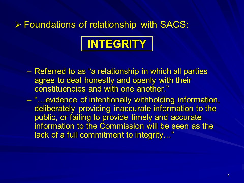 7  Foundations of relationship with SACS: –Referred to as a relationship in which all parties agree to deal honestly and openly with their constituencies and with one another. – …evidence of intentionally withholding information, deliberately providing inaccurate information to the public, or failing to provide timely and accurate information to the Commission will be seen as the lack of a full commitment to integrity… INTEGRITY