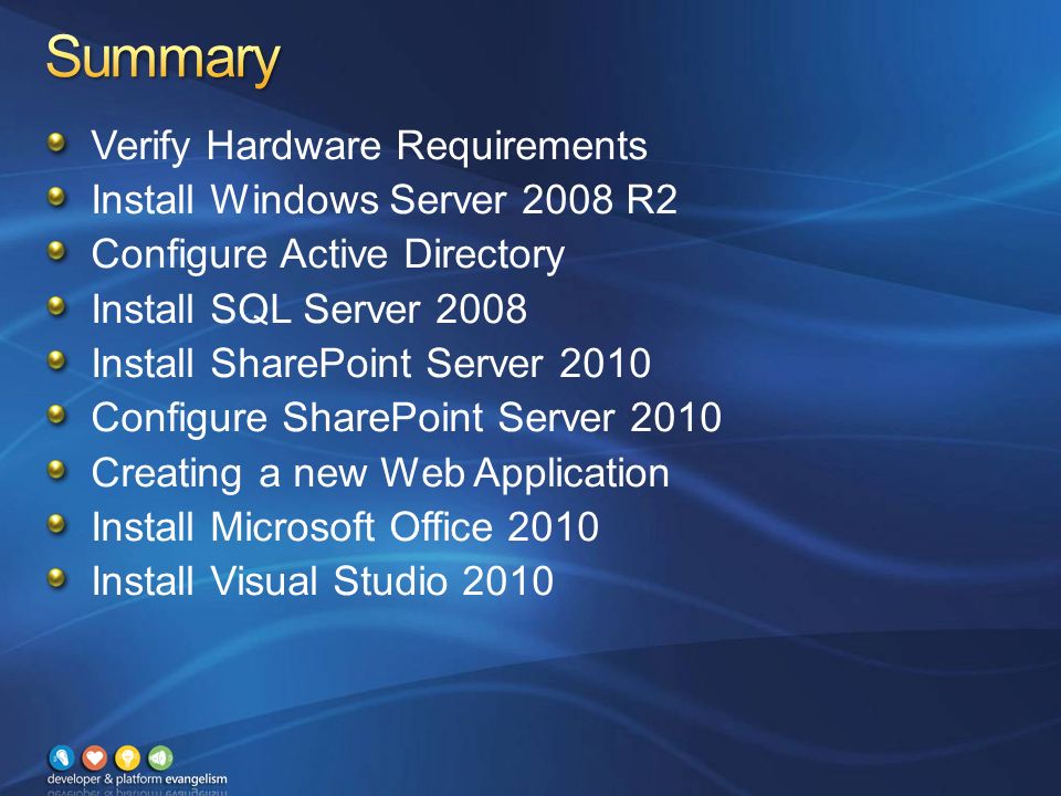 Verify Hardware Requirements Install Windows Server 2008 R2 Configure Active Directory Install SQL Server 2008 Install SharePoint Server 2010 Configure SharePoint Server 2010 Creating a new Web Application Install Microsoft Office 2010 Install Visual Studio 2010