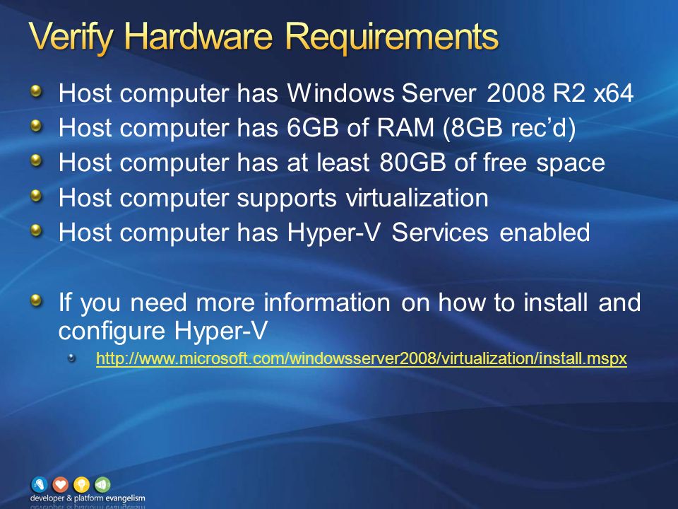 Host computer has Windows Server 2008 R2 x64 Host computer has 6GB of RAM (8GB rec’d) Host computer has at least 80GB of free space Host computer supports virtualization Host computer has Hyper-V Services enabled If you need more information on how to install and configure Hyper-V